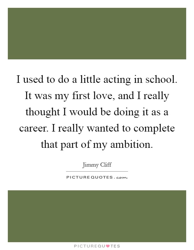 I used to do a little acting in school. It was my first love, and I really thought I would be doing it as a career. I really wanted to complete that part of my ambition. Picture Quote #1