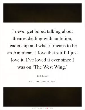 I never get bored talking about themes dealing with ambition, leadership and what it means to be an American. I love that stuff. I just love it. I’ve loved it ever since I was on ‘The West Wing.’ Picture Quote #1