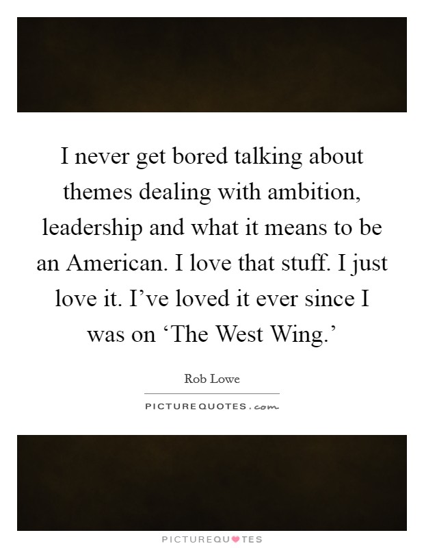I never get bored talking about themes dealing with ambition, leadership and what it means to be an American. I love that stuff. I just love it. I've loved it ever since I was on ‘The West Wing.' Picture Quote #1