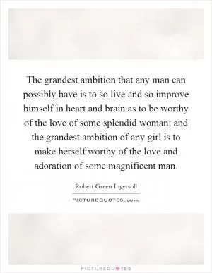 The grandest ambition that any man can possibly have is to so live and so improve himself in heart and brain as to be worthy of the love of some splendid woman; and the grandest ambition of any girl is to make herself worthy of the love and adoration of some magnificent man Picture Quote #1