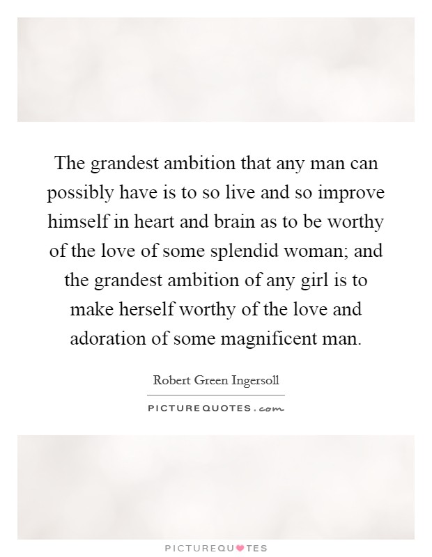 The grandest ambition that any man can possibly have is to so live and so improve himself in heart and brain as to be worthy of the love of some splendid woman; and the grandest ambition of any girl is to make herself worthy of the love and adoration of some magnificent man. Picture Quote #1
