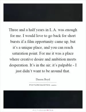 Three and a half years in L.A. was enough for me. I would love to go back for short bursts if a film opportunity came up, but it’s a unique place, and you can reach saturation point. For me it was a place where creative desire and ambition meets desperation. It’s in the air; it’s palpable - I just didn’t want to be around that Picture Quote #1