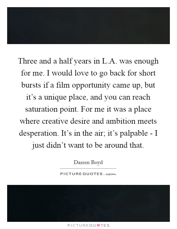 Three and a half years in L.A. was enough for me. I would love to go back for short bursts if a film opportunity came up, but it's a unique place, and you can reach saturation point. For me it was a place where creative desire and ambition meets desperation. It's in the air; it's palpable - I just didn't want to be around that. Picture Quote #1