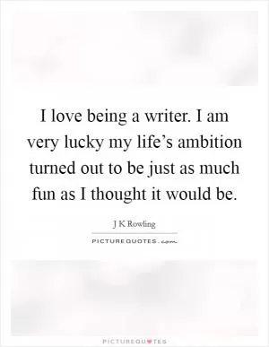 I love being a writer. I am very lucky my life’s ambition turned out to be just as much fun as I thought it would be Picture Quote #1