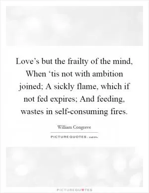 Love’s but the frailty of the mind, When ‘tis not with ambition joined; A sickly flame, which if not fed expires; And feeding, wastes in self-consuming fires Picture Quote #1