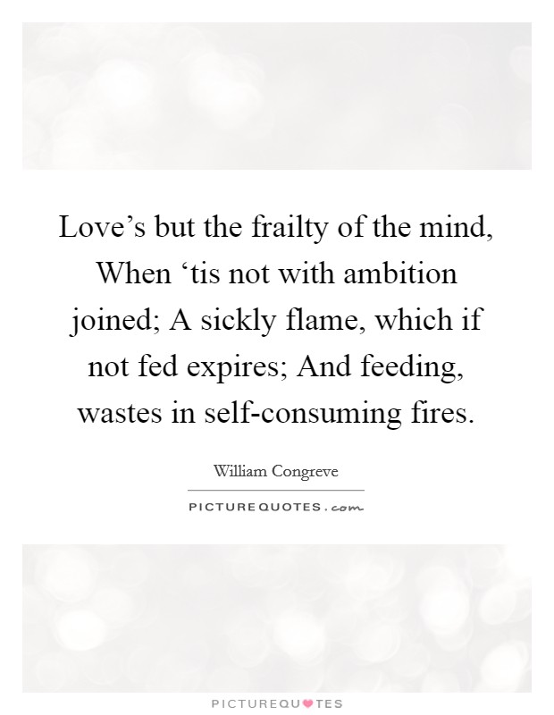 Love's but the frailty of the mind, When ‘tis not with ambition joined; A sickly flame, which if not fed expires; And feeding, wastes in self-consuming fires. Picture Quote #1