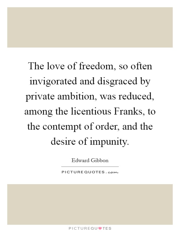 The love of freedom, so often invigorated and disgraced by private ambition, was reduced, among the licentious Franks, to the contempt of order, and the desire of impunity. Picture Quote #1