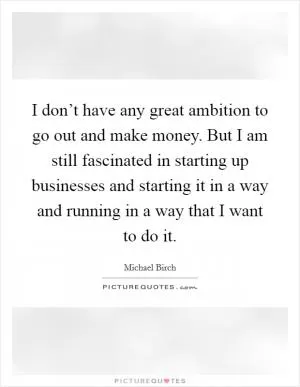 I don’t have any great ambition to go out and make money. But I am still fascinated in starting up businesses and starting it in a way and running in a way that I want to do it Picture Quote #1