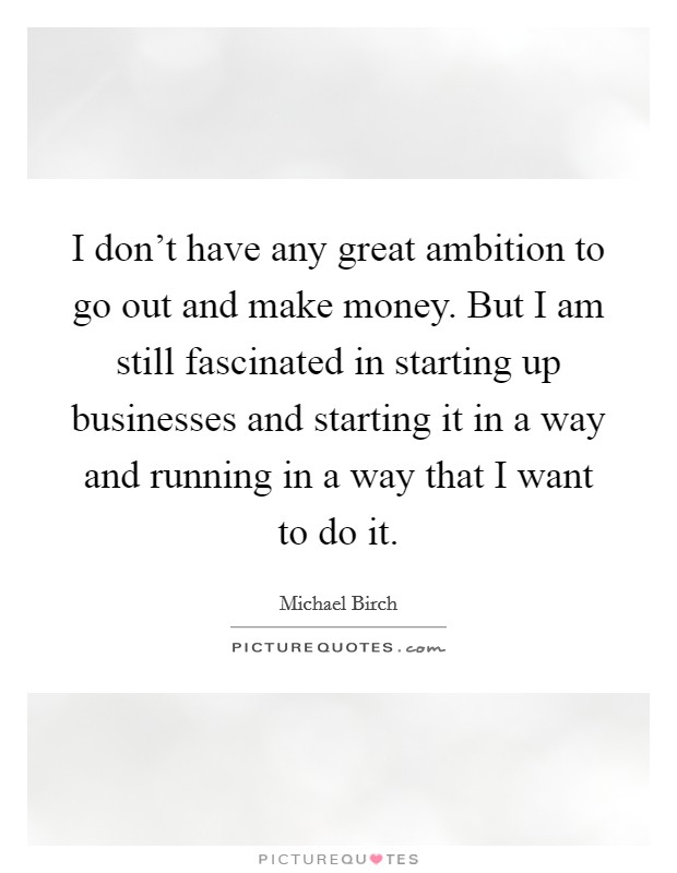 I don't have any great ambition to go out and make money. But I am still fascinated in starting up businesses and starting it in a way and running in a way that I want to do it. Picture Quote #1