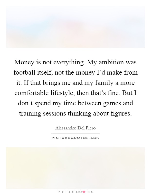 Money is not everything. My ambition was football itself, not the money I'd make from it. If that brings me and my family a more comfortable lifestyle, then that's fine. But I don't spend my time between games and training sessions thinking about figures. Picture Quote #1