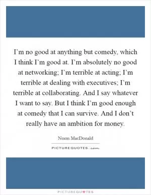 I’m no good at anything but comedy, which I think I’m good at. I’m absolutely no good at networking; I’m terrible at acting; I’m terrible at dealing with executives; I’m terrible at collaborating. And I say whatever I want to say. But I think I’m good enough at comedy that I can survive. And I don’t really have an ambition for money Picture Quote #1