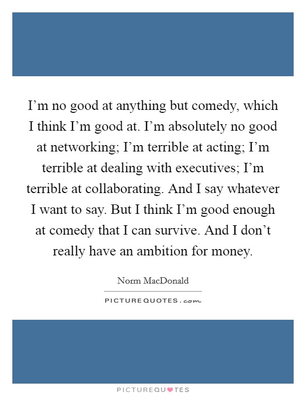 I'm no good at anything but comedy, which I think I'm good at. I'm absolutely no good at networking; I'm terrible at acting; I'm terrible at dealing with executives; I'm terrible at collaborating. And I say whatever I want to say. But I think I'm good enough at comedy that I can survive. And I don't really have an ambition for money. Picture Quote #1