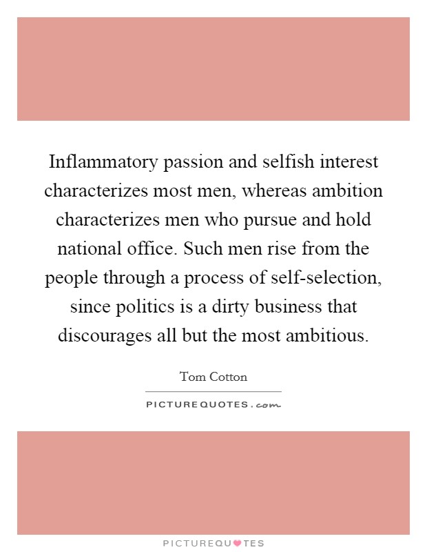 Inflammatory passion and selfish interest characterizes most men, whereas ambition characterizes men who pursue and hold national office. Such men rise from the people through a process of self-selection, since politics is a dirty business that discourages all but the most ambitious. Picture Quote #1