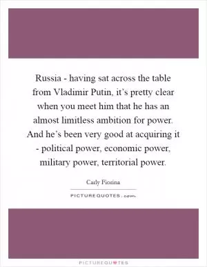Russia - having sat across the table from Vladimir Putin, it’s pretty clear when you meet him that he has an almost limitless ambition for power. And he’s been very good at acquiring it - political power, economic power, military power, territorial power Picture Quote #1