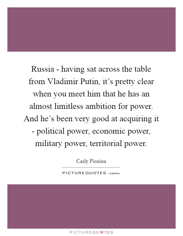 Russia - having sat across the table from Vladimir Putin, it's pretty clear when you meet him that he has an almost limitless ambition for power. And he's been very good at acquiring it - political power, economic power, military power, territorial power. Picture Quote #1