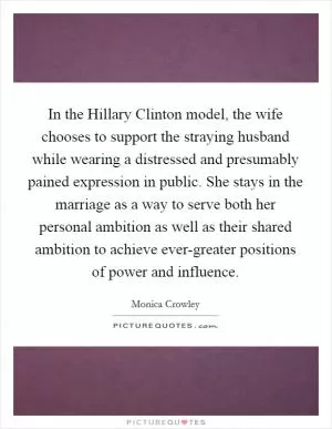 In the Hillary Clinton model, the wife chooses to support the straying husband while wearing a distressed and presumably pained expression in public. She stays in the marriage as a way to serve both her personal ambition as well as their shared ambition to achieve ever-greater positions of power and influence Picture Quote #1
