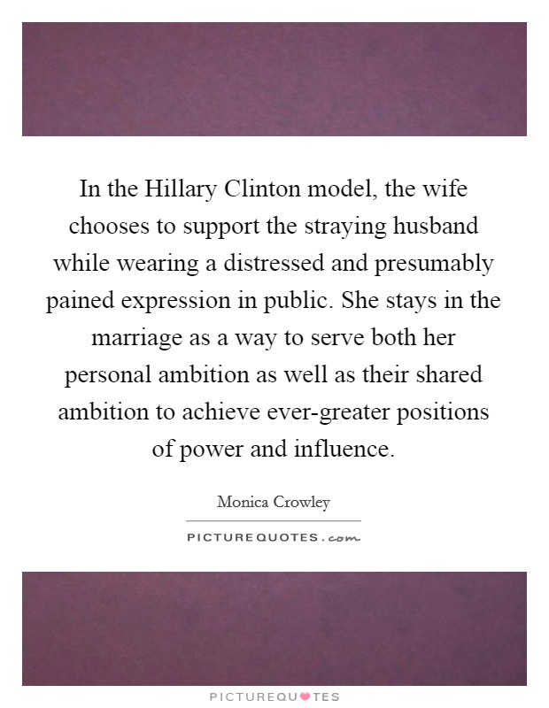 In the Hillary Clinton model, the wife chooses to support the straying husband while wearing a distressed and presumably pained expression in public. She stays in the marriage as a way to serve both her personal ambition as well as their shared ambition to achieve ever-greater positions of power and influence. Picture Quote #1