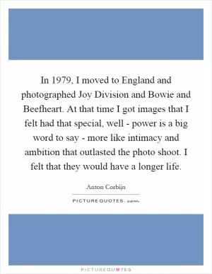 In 1979, I moved to England and photographed Joy Division and Bowie and Beefheart. At that time I got images that I felt had that special, well - power is a big word to say - more like intimacy and ambition that outlasted the photo shoot. I felt that they would have a longer life Picture Quote #1