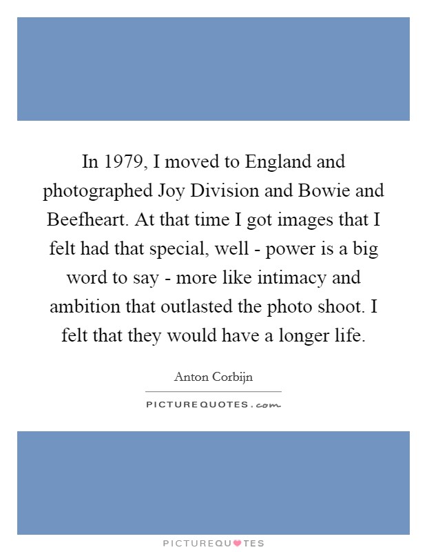In 1979, I moved to England and photographed Joy Division and Bowie and Beefheart. At that time I got images that I felt had that special, well - power is a big word to say - more like intimacy and ambition that outlasted the photo shoot. I felt that they would have a longer life. Picture Quote #1