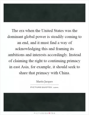 The era when the United States was the dominant global power is steadily coming to an end, and it must find a way of acknowledging this and framing its ambitions and interests accordingly. Instead of claiming the right to continuing primacy in east Asia, for example, it should seek to share that primacy with China Picture Quote #1
