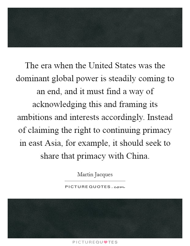 The era when the United States was the dominant global power is steadily coming to an end, and it must find a way of acknowledging this and framing its ambitions and interests accordingly. Instead of claiming the right to continuing primacy in east Asia, for example, it should seek to share that primacy with China. Picture Quote #1