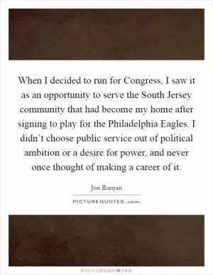 When I decided to run for Congress, I saw it as an opportunity to serve the South Jersey community that had become my home after signing to play for the Philadelphia Eagles. I didn’t choose public service out of political ambition or a desire for power, and never once thought of making a career of it Picture Quote #1