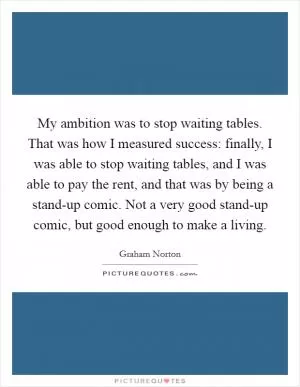 My ambition was to stop waiting tables. That was how I measured success: finally, I was able to stop waiting tables, and I was able to pay the rent, and that was by being a stand-up comic. Not a very good stand-up comic, but good enough to make a living Picture Quote #1