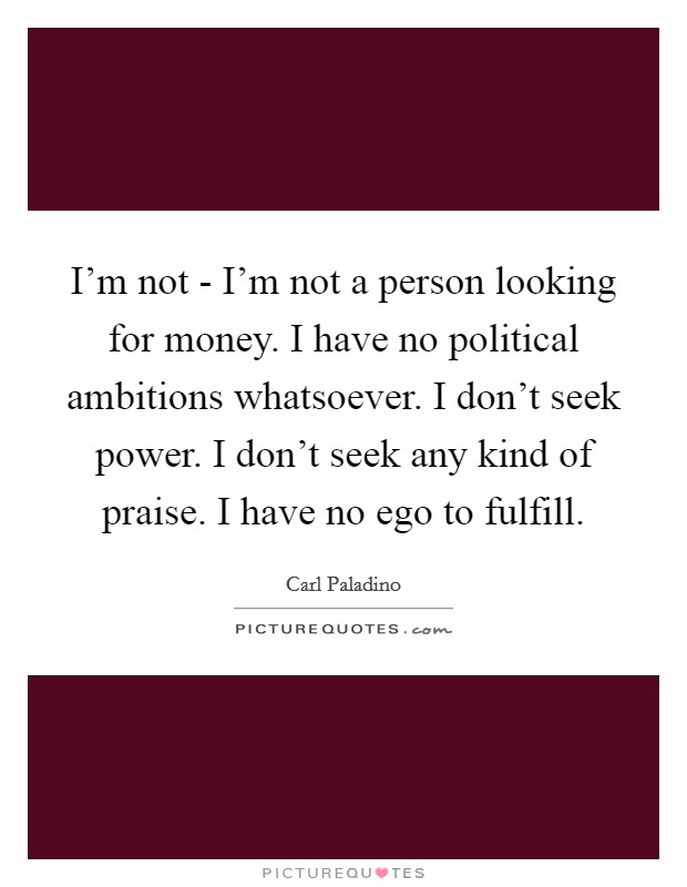 I'm not - I'm not a person looking for money. I have no political ambitions whatsoever. I don't seek power. I don't seek any kind of praise. I have no ego to fulfill. Picture Quote #1