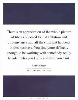 There’s an appreciation of the whole picture of life as opposed to just ambition and circumstance and all the stuff that happens in this business. You find yourself lucky enough to be working with somebody really talented who you know and who you trust Picture Quote #1