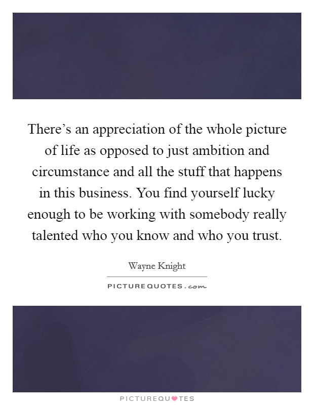 There's an appreciation of the whole picture of life as opposed to just ambition and circumstance and all the stuff that happens in this business. You find yourself lucky enough to be working with somebody really talented who you know and who you trust. Picture Quote #1