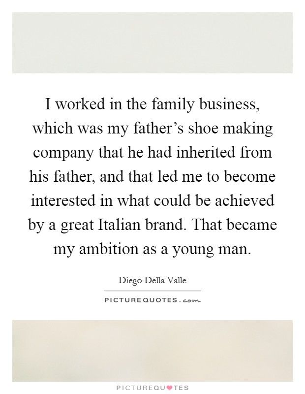 I worked in the family business, which was my father's shoe making company that he had inherited from his father, and that led me to become interested in what could be achieved by a great Italian brand. That became my ambition as a young man. Picture Quote #1