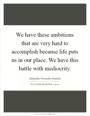 We have these ambitions that are very hard to accomplish because life puts us in our place. We have this battle with mediocrity Picture Quote #1