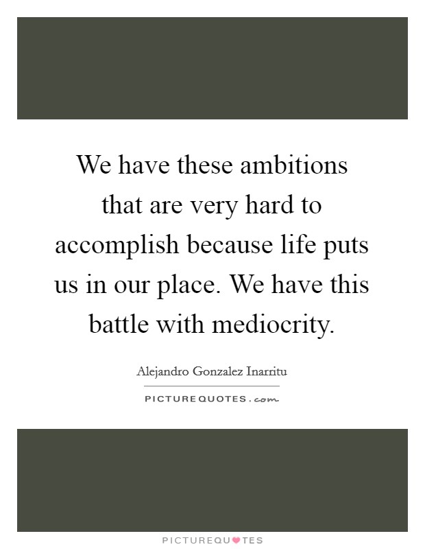 We have these ambitions that are very hard to accomplish because life puts us in our place. We have this battle with mediocrity. Picture Quote #1