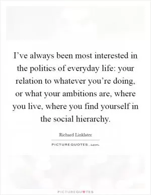 I’ve always been most interested in the politics of everyday life: your relation to whatever you’re doing, or what your ambitions are, where you live, where you find yourself in the social hierarchy Picture Quote #1