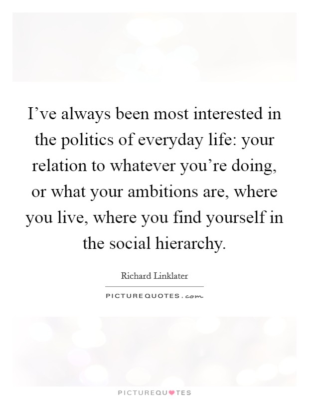 I've always been most interested in the politics of everyday life: your relation to whatever you're doing, or what your ambitions are, where you live, where you find yourself in the social hierarchy. Picture Quote #1