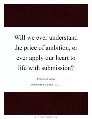 Will we ever understand the price of ambition, or ever apply our heart to life with submission? Picture Quote #1