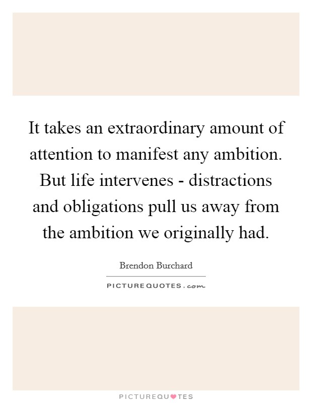 It takes an extraordinary amount of attention to manifest any ambition. But life intervenes - distractions and obligations pull us away from the ambition we originally had. Picture Quote #1
