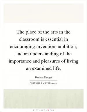 The place of the arts in the classroom is essential in encouraging invention, ambition, and an understanding of the importance and pleasures of living an examined life, Picture Quote #1