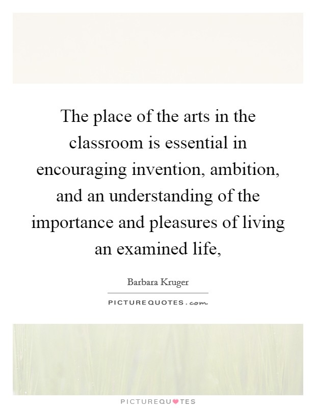 The place of the arts in the classroom is essential in encouraging invention, ambition, and an understanding of the importance and pleasures of living an examined life, Picture Quote #1