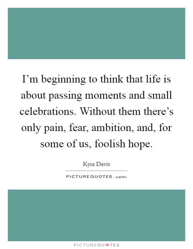 I'm beginning to think that life is about passing moments and small celebrations. Without them there's only pain, fear, ambition, and, for some of us, foolish hope. Picture Quote #1