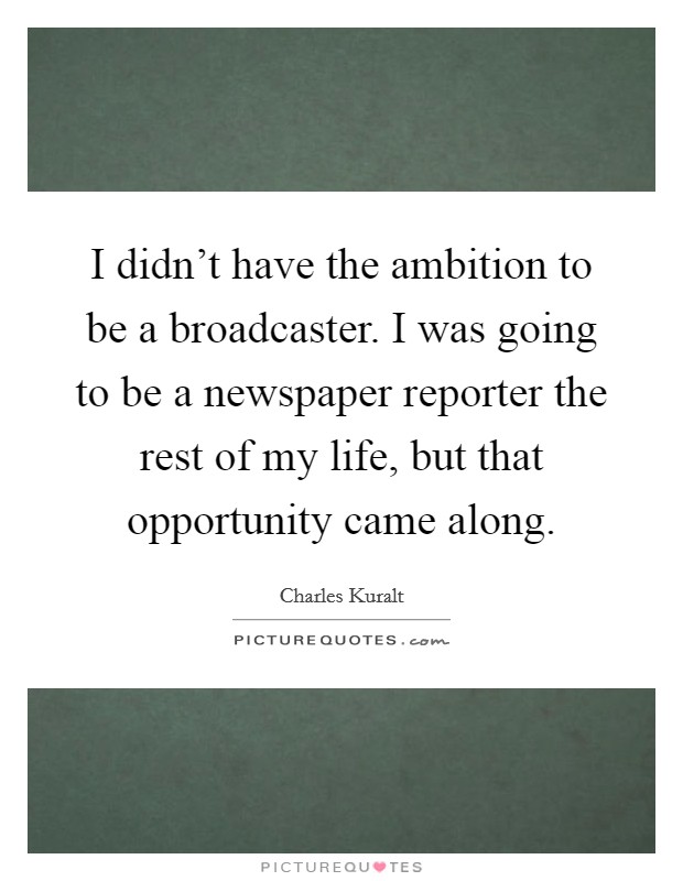 I didn't have the ambition to be a broadcaster. I was going to be a newspaper reporter the rest of my life, but that opportunity came along. Picture Quote #1