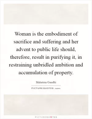 Woman is the embodiment of sacrifice and suffering and her advent to public life should, therefore, result in purifying it, in restraining unbridled ambition and accumulation of property Picture Quote #1