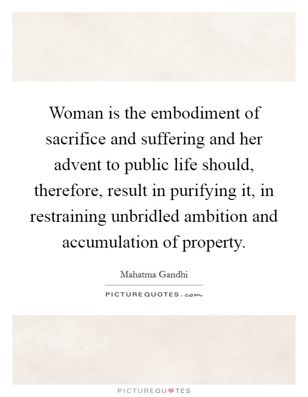 Woman is the embodiment of sacrifice and suffering and her advent to public life should, therefore, result in purifying it, in restraining unbridled ambition and accumulation of property. Picture Quote #1