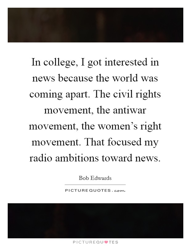 In college, I got interested in news because the world was coming apart. The civil rights movement, the antiwar movement, the women's right movement. That focused my radio ambitions toward news. Picture Quote #1