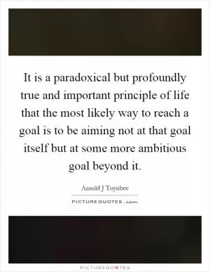 It is a paradoxical but profoundly true and important principle of life that the most likely way to reach a goal is to be aiming not at that goal itself but at some more ambitious goal beyond it Picture Quote #1