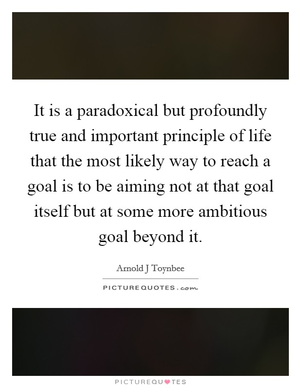 It is a paradoxical but profoundly true and important principle of life that the most likely way to reach a goal is to be aiming not at that goal itself but at some more ambitious goal beyond it. Picture Quote #1