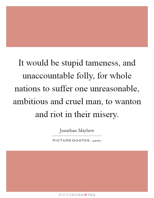 It would be stupid tameness, and unaccountable folly, for whole nations to suffer one unreasonable, ambitious and cruel man, to wanton and riot in their misery. Picture Quote #1