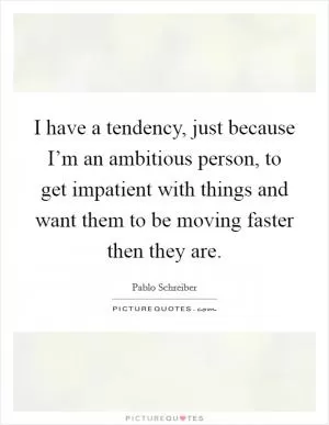 I have a tendency, just because I’m an ambitious person, to get impatient with things and want them to be moving faster then they are Picture Quote #1