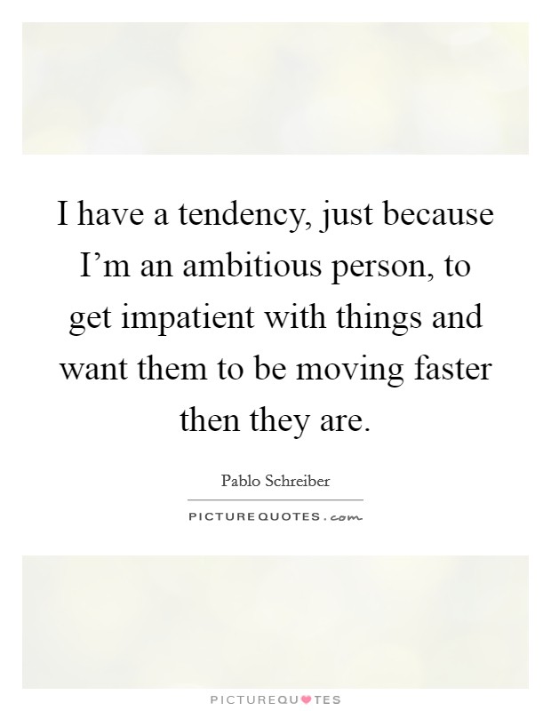 I have a tendency, just because I'm an ambitious person, to get impatient with things and want them to be moving faster then they are. Picture Quote #1