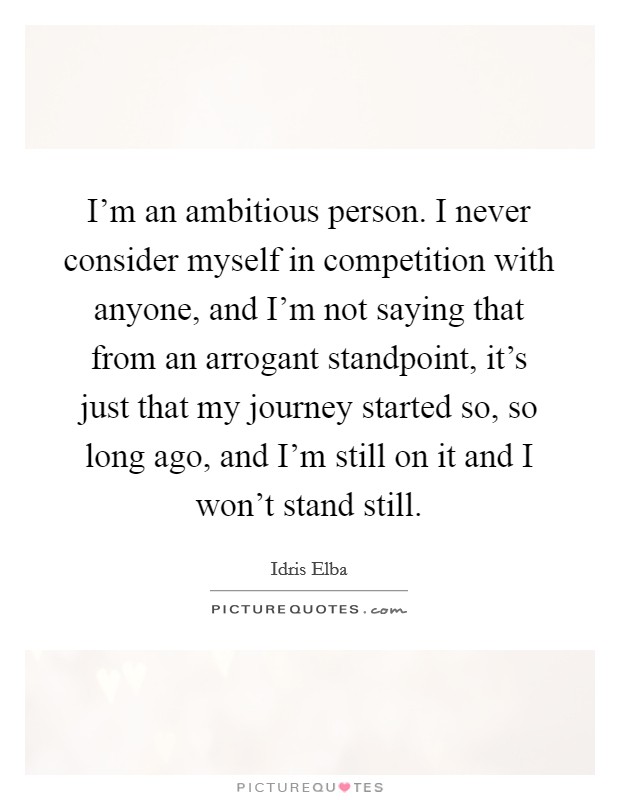 I'm an ambitious person. I never consider myself in competition with anyone, and I'm not saying that from an arrogant standpoint, it's just that my journey started so, so long ago, and I'm still on it and I won't stand still. Picture Quote #1
